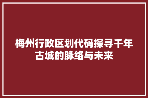 梅州行政区划代码探寻千年古城的脉络与未来