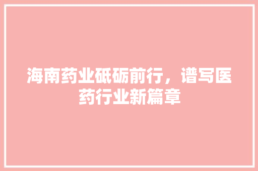 海南药业砥砺前行，谱写医药行业新篇章 360搜优化