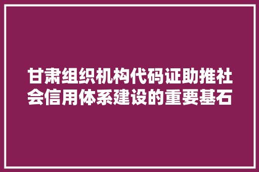 甘肃组织机构代码证助推社会信用体系建设的重要基石