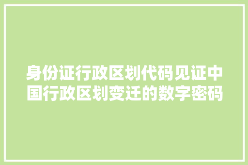 身份证行政区划代码见证中国行政区划变迁的数字密码