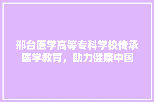 邢台医学高等专科学校传承医学教育，助力健康中国