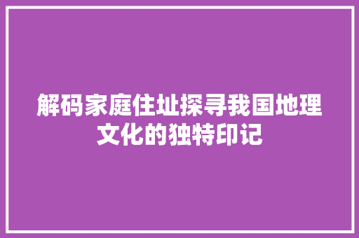解码家庭住址探寻我国地理文化的独特印记