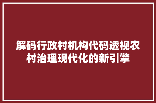 解码行政村机构代码透视农村治理现代化的新引擎
