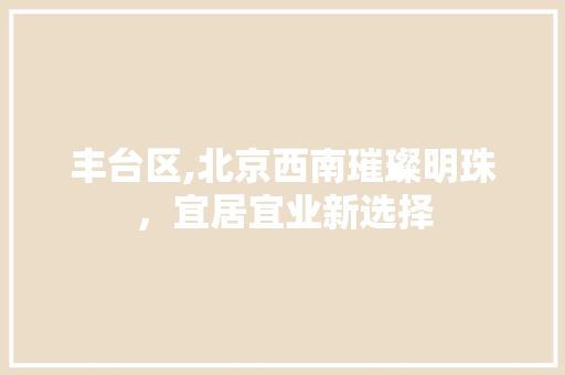 丰台区,北京西南璀璨明珠，宜居宜业新选择 小程序开发