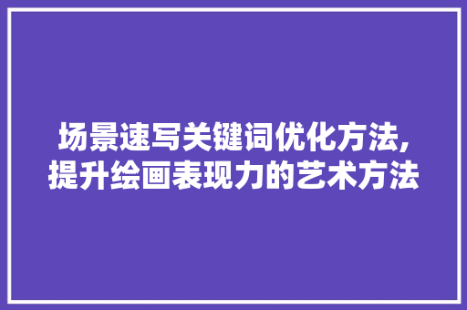 场景速写关键词优化方法,提升绘画表现力的艺术方法 小程序开发