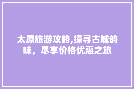 太原旅游攻略,探寻古城韵味，尽享价格优惠之旅