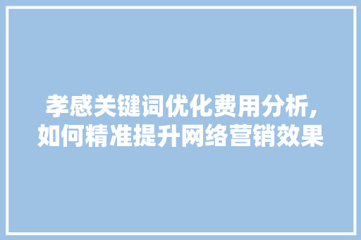 孝感关键词优化费用分析,如何精准提升网络营销效果 百度算法