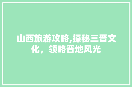 山西旅游攻略,探秘三晋文化，领略晋地风光