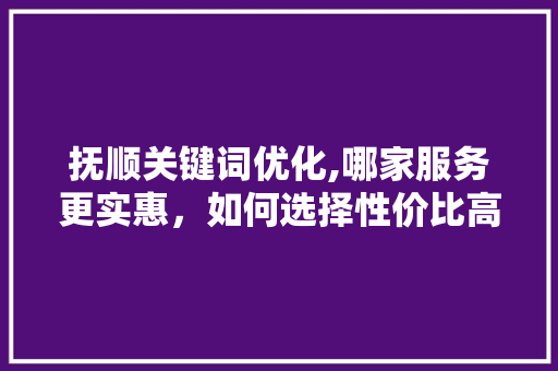 抚顺关键词优化,哪家服务更实惠，如何选择性价比高的服务商 百度算法