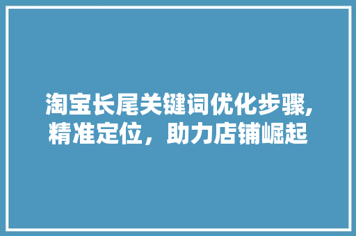 淘宝长尾关键词优化步骤,精准定位，助力店铺崛起 seo技术