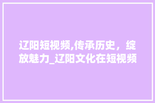 辽阳短视频,传承历史，绽放魅力_辽阳文化在短视频时代的传播与创新