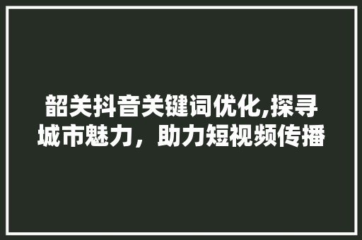 韶关抖音关键词优化,探寻城市魅力，助力短视频传播