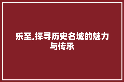 乐至,探寻历史名城的魅力与传承