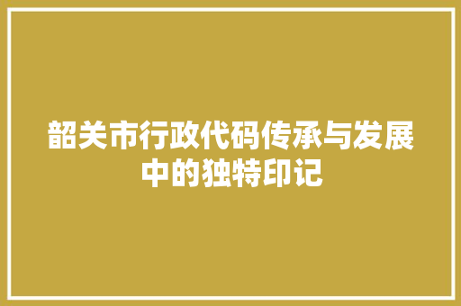 韶关市行政代码传承与发展中的独特印记