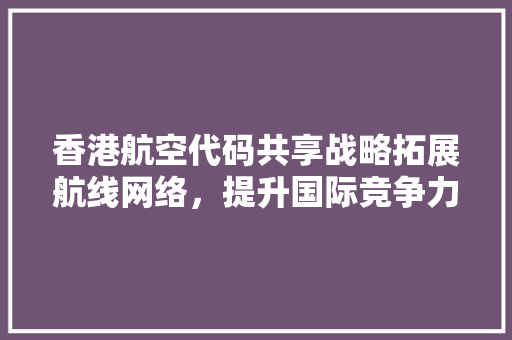 香港航空代码共享战略拓展航线网络，提升国际竞争力