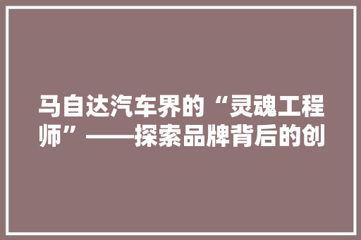 马自达汽车界的“灵魂工程师”——探索品牌背后的创新与传承 360搜优化