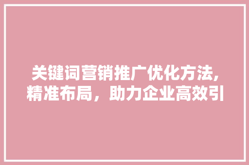 关键词营销推广优化方法,精准布局，助力企业高效引流