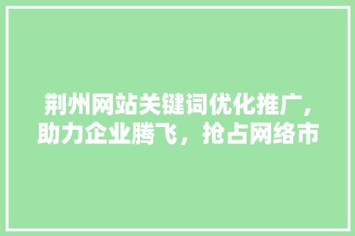 荆州网站关键词优化推广,助力企业腾飞，抢占网络市场制高点