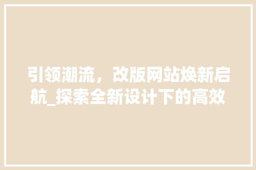 引领潮流，改版网站焕新启航_探索全新设计下的高效互动体验