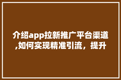 介绍app拉新推广平台渠道,如何实现精准引流，提升用户增长