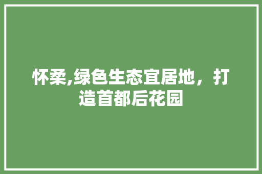怀柔,绿色生态宜居地，打造首都后花园