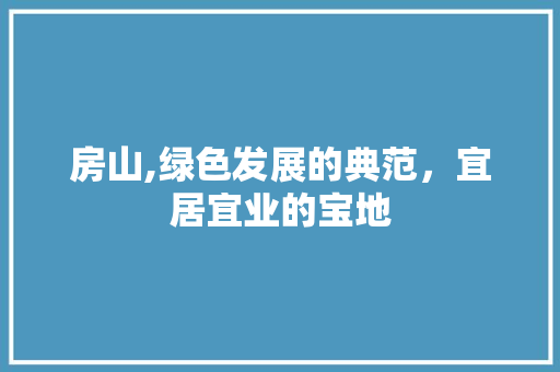 房山,绿色发展的典范，宜居宜业的宝地