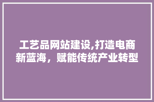 工艺品网站建设,打造电商新蓝海，赋能传统产业转型升级