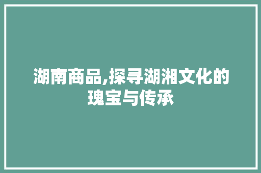 湖南商品,探寻湖湘文化的瑰宝与传承