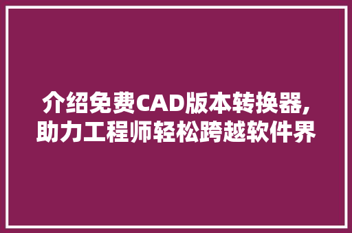 介绍免费CAD版本转换器,助力工程师轻松跨越软件界限