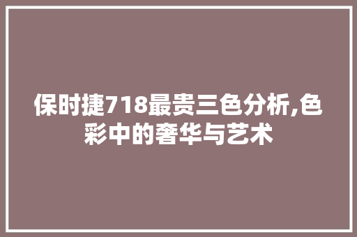 保时捷718最贵三色分析,色彩中的奢华与艺术