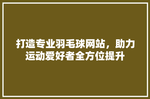 打造专业羽毛球网站，助力运动爱好者全方位提升 打造专业羽毛球网站，助力运动爱好者全方位提升 360搜优化