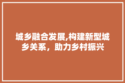 城乡融合发展,构建新型城乡关系，助力乡村振兴
