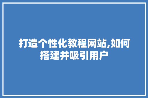 打造个性化教程网站,如何搭建并吸引用户 打造个性化教程网站,如何搭建并吸引用户 小程序开发