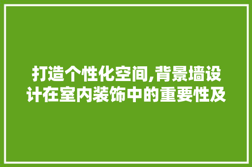 打造个性化空间,背景墙设计在室内装饰中的重要性及灵感源泉 打造个性化空间,背景墙设计在室内装饰中的重要性及灵感源泉 360搜优化