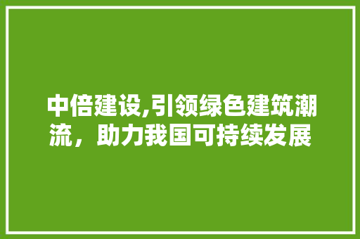 中倍建设,引领绿色建筑潮流，助力我国可持续发展