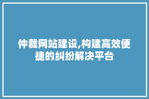 仲裁网站建设,构建高效便捷的纠纷解决平台