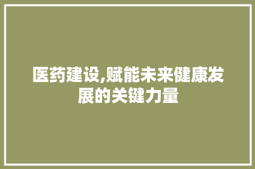医药建设,赋能未来健康发展的关键力量 头条优化