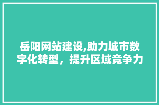 岳阳网站建设,助力城市数字化转型，提升区域竞争力