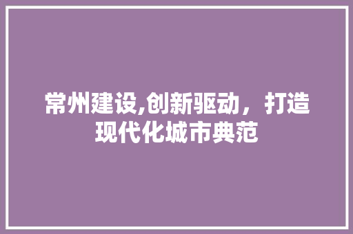 常州建设,创新驱动，打造现代化城市典范