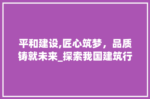 平和建设,匠心筑梦，品质铸就未来_探索我国建筑行业的发展之路