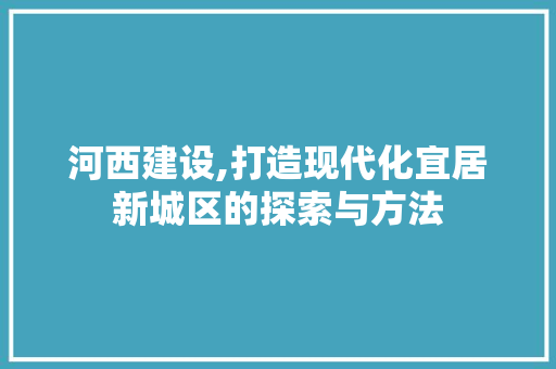 河西建设,打造现代化宜居新城区的探索与方法