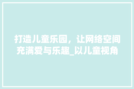 打造儿童乐园，让网络空间充满爱与乐趣_以儿童视角设计网站之路 打造儿童乐园，让网络空间充满爱与乐趣_以儿童视角设计网站之路 AI技术学习