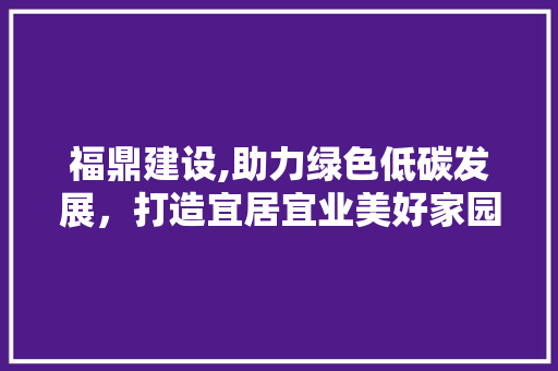 福鼎建设,助力绿色低碳发展，打造宜居宜业美好家园