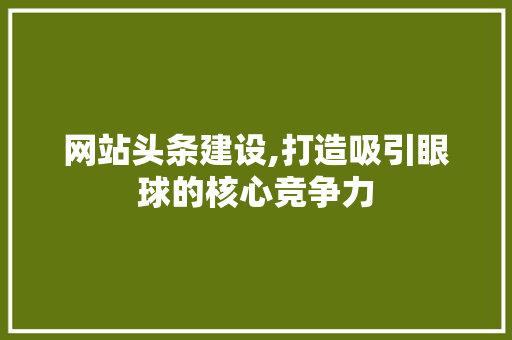 网站头条建设,打造吸引眼球的核心竞争力 搜狗优化