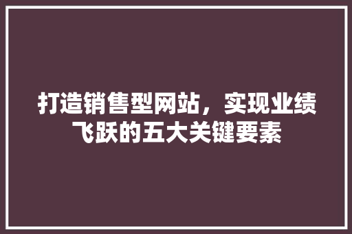 打造销售型网站，实现业绩飞跃的五大关键要素 打造销售型网站，实现业绩飞跃的五大关键要素 网站优化