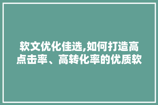 软文优化佳选,如何打造高点击率、高转化率的优质软文