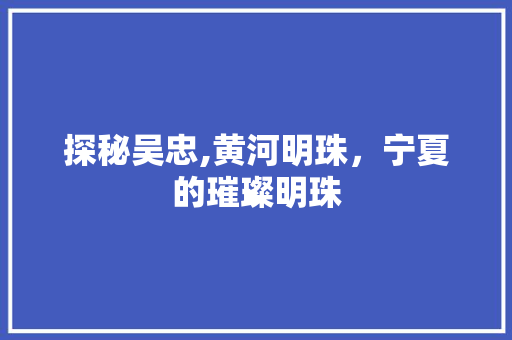 探秘吴忠,黄河明珠，宁夏的璀璨明珠
