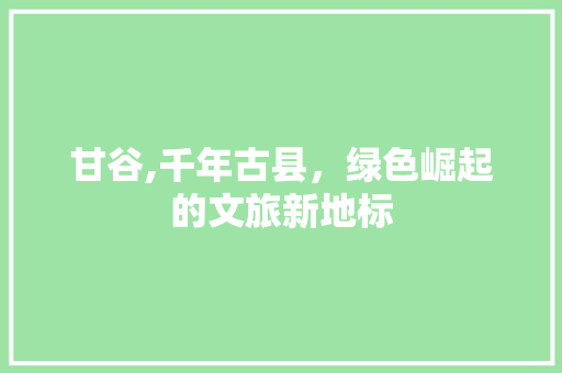 甘谷,千年古县，绿色崛起的文旅新地标 360搜优化