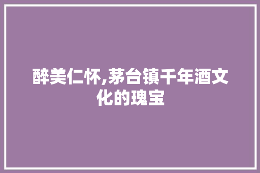 醉美仁怀,茅台镇千年酒文化的瑰宝 头条优化