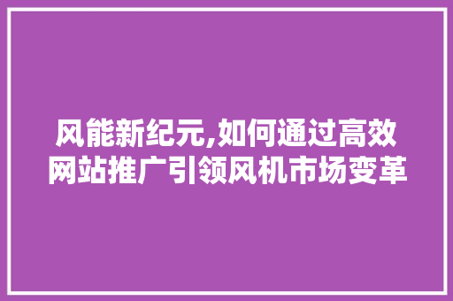 风能新纪元,如何通过高效网站推广引领风机市场变革